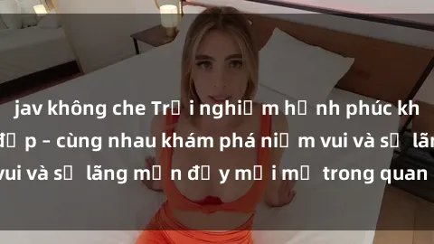 jav không che Trải nghiệm hạnh phúc khi làm tình với gái đẹp – cùng nhau khám phá niềm vui và sự lãng mạn đầy mới mẻ trong quan hệ của bạn.