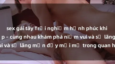 sex gái tây Trải nghiệm hạnh phúc khi làm tình với gái đẹp – cùng nhau khám phá niềm vui và sự lãng mạn đầy mới mẻ trong quan hệ của bạn.
