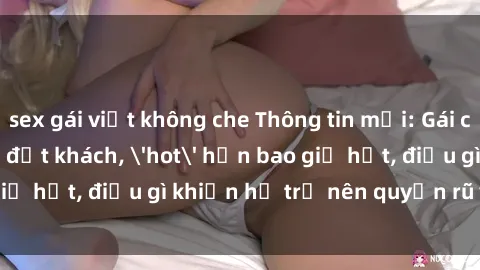 sex gái việt không che Thông tin mới: Gái call girl Việt Nam đắt khách, 'hot' hơn bao giờ hết, điều gì khiến họ trở nên quyến rũ và đáng chú ý?