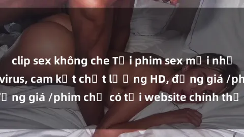 clip sex không che Tải phim sex mới nhất cực nhanh không virus, cam kết chất lượng HD, đồng giá /phim chỉ có tại website chính thức. Đặt ngay!