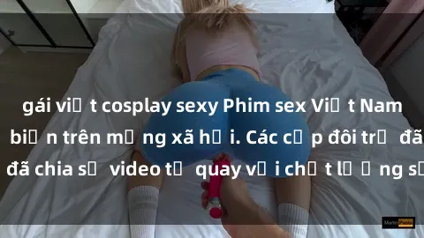gái việt cosplay sexy Phim sex Việt Nam HD ngày càng phổ biến trên mạng xã hội. Các cặp đôi trẻ đã chia sẻ video tự quay với chất lượng sắc nét, gợi cảm.