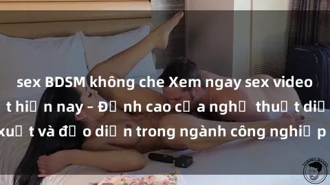sex BDSM không che Xem ngay sex video Việt Nam hot nhất hiện nay – Đỉnh cao của nghệ thuật diễn xuất và đạo diễn trong ngành công nghiệp phim người lớn tại đây!