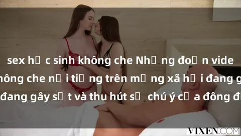 sex học sinh không che Những đoạn video sex Việt Nam không che nổi tiếng trên mạng xã hội đang gây sốt và thu hút sự chú ý của đông đảo người xem.