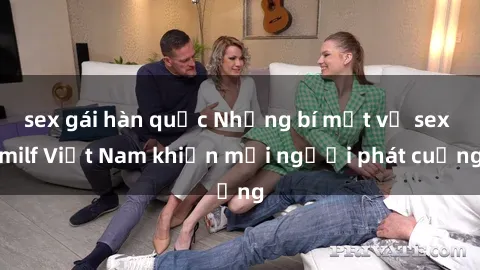 sex gái hàn quốc Những bí mật về sex milf Việt Nam khiến mọi người phát cuồng