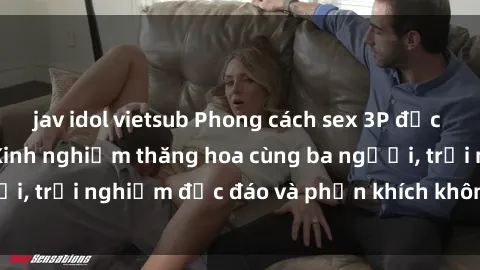 jav idol vietsub Phong cách sex 3P độc đáo tại Việt Nam: Kinh nghiệm thăng hoa cùng ba người, trải nghiệm độc đáo và phấn khích không thể bỏ lỡ!