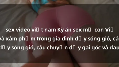 sex video việt nam Kỳ án sex mẹ con Việt Nam: Sự sở hữu và xâm phạm trong gia đình đầy sóng gió, câu chuyện đầy gai góc và đau lòng.