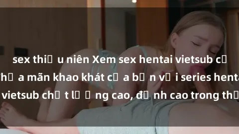 sex thiếu niên Xem sex hentai vietsub cực hot, không che | Thỏa mãn khao khát của bạn với series hentai vietsub chất lượng cao, đỉnh cao trong thể loại anime không che.