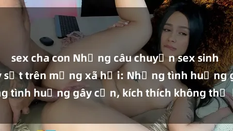 sex cha con Những câu chuyện sex sinh viên Việt Nam gây sốt trên mạng xã hội: Những tình huống gây cấn, kích thích không thể bỏ qua