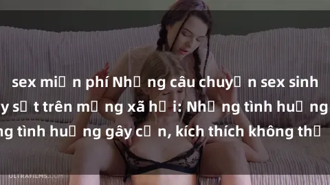 sex miễn phí Những câu chuyện sex sinh viên Việt Nam gây sốt trên mạng xã hội: Những tình huống gây cấn, kích thích không thể bỏ qua