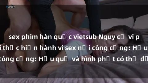 sex phim hàn quốc vietsub Nguy cơ vi phạm pháp luật khi thực hiện hành vi sex nơi công cộng: Hậu quả và hình phạt có thể đối mặt