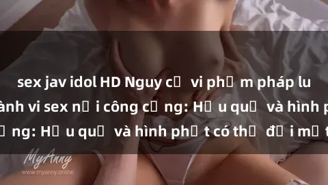 sex jav idol HD Nguy cơ vi phạm pháp luật khi thực hiện hành vi sex nơi công cộng: Hậu quả và hình phạt có thể đối mặt