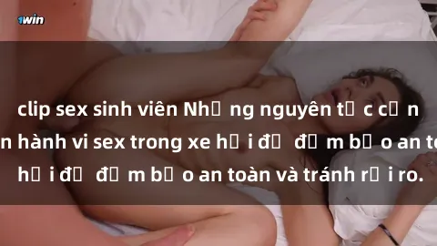 clip sex sinh viên Những nguyên tắc cần nhớ khi thực hiện hành vi sex trong xe hơi để đảm bảo an toàn và tránh rủi ro.