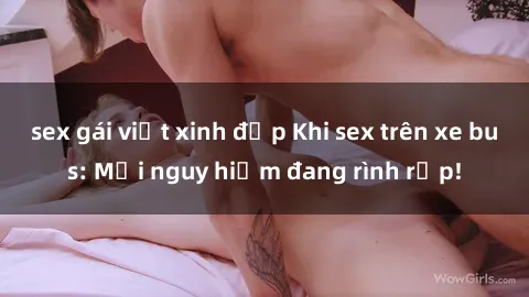 sex gái việt xinh đẹp Khi sex trên xe bus: Mối nguy hiểm đang rình rập!
