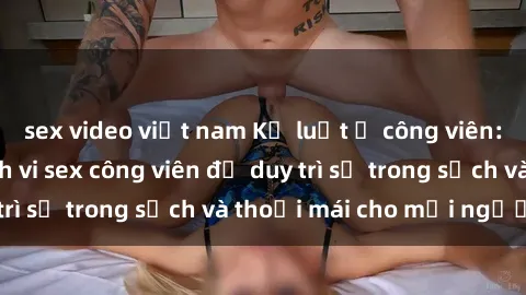 sex video việt nam Kỷ luật ở công viên: Chấn chỉnh hành vi sex công viên để duy trì sự trong sạch và thoải mái cho mọi người.