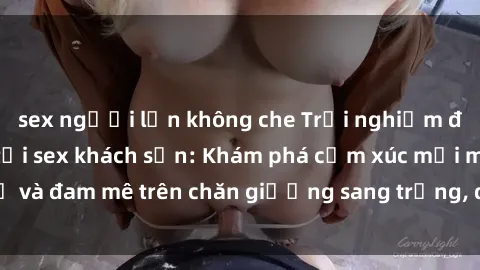 sex người lớn không che Trải nghiệm đỉnh cao tình yêu tại sex khách sạn: Khám phá cảm xúc mới mẻ và đam mê trên chăn giường sang trọng, độc đáo, không giới hạn.