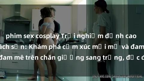 phim sex cosplay Trải nghiệm đỉnh cao tình yêu tại sex khách sạn: Khám phá cảm xúc mới mẻ và đam mê trên chăn giường sang trọng, độc đáo, không giới hạn.