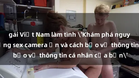 gái Việt Nam làm tình 'Khám phá nguy cơ của việc sử dụng sex camera ẩn và cách bảo vệ thông tin cá nhân của bạn'