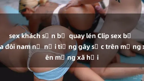 sex khách sạn bị quay lén Clip sex bị lộ của đôi nam nữ nổi tiếng gây sốc trên mạng xã hội