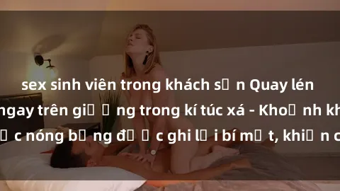 sex sinh viên trong khách sạn Quay lén sinh viên làm tình ngay trên giường trong kí túc xá - Khoảnh khắc nóng bỏng được ghi lại bí mật, khiến cả trường học xôn xao.