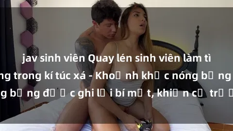 jav sinh viên Quay lén sinh viên làm tình ngay trên giường trong kí túc xá - Khoảnh khắc nóng bỏng được ghi lại bí mật, khiến cả trường học xôn xao.