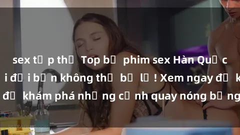 sex tập thể Top bộ phim sex Hàn Quốc hot nhất mọi thời đại bạn không thể bỏ lỡ! Xem ngay để khám phá những cảnh quay nóng bỏng, đầy nghẹt thở!