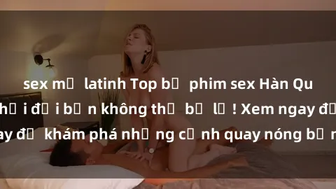 sex mỹ latinh Top bộ phim sex Hàn Quốc hot nhất mọi thời đại bạn không thể bỏ lỡ! Xem ngay để khám phá những cảnh quay nóng bỏng, đầy nghẹt thở!