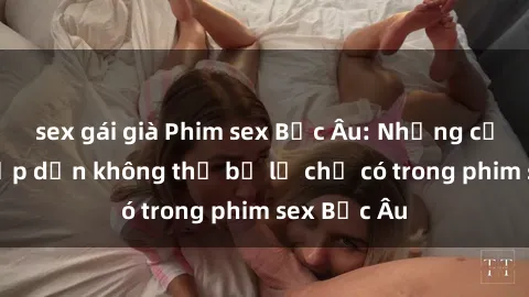 sex gái già Phim sex Bắc Âu: Những cảnh nóng hấp dẫn không thể bỏ lỡ chỉ có trong phim sex Bắc Âu