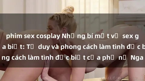 phim sex cosplay Những bí mật về sex gái Nga mà bạn chưa biết: Tư duy và phong cách làm tình đặc biệt của phụ nữ Nga