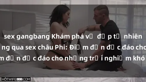 sex gangbang Khám phá vẻ đẹp tự nhiên và văn hóa đa dạng qua sex châu Phi: Điểm đến độc đáo cho những trải nghiệm khó quên