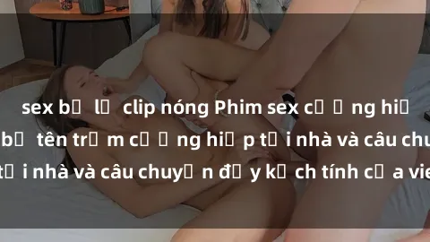 sex bị lộ clip nóng Phim sex cưỡng hiếp vietsub: Nữ sinh bị tên trộm cưỡng hiếp tại nhà và câu chuyện đầy kịch tính của vietsub