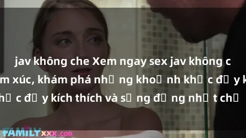 jav không che Xem ngay sex jav không che để thỏa mãn cảm xúc, khám phá những khoảnh khắc đầy kích thích và sống động nhất chỉ trong click!