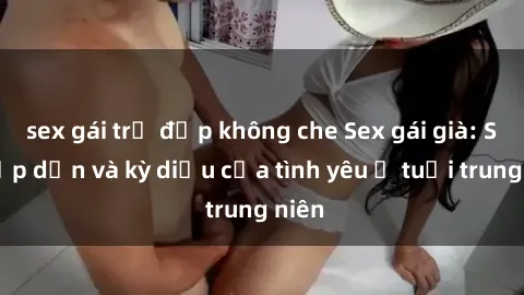 sex gái trẻ đẹp không che Sex gái già: Sự hấp dẫn và kỳ diệu của tình yêu ở tuổi trung niên