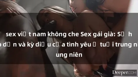 sex việt nam không che Sex gái già: Sự hấp dẫn và kỳ diệu của tình yêu ở tuổi trung niên