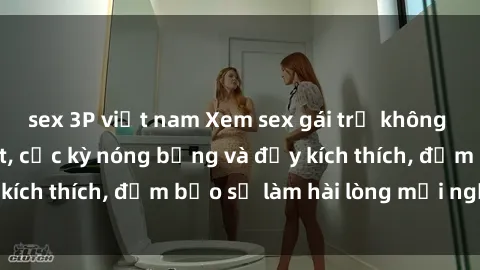 sex 3P việt nam Xem sex gái trẻ không che hấp dẫn nhất, cực kỳ nóng bỏng và đầy kích thích, đảm bảo sẽ làm hài lòng mọi người!