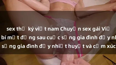 sex thư ký việt nam Chuyện sex gái Việt có chồng: Những bí mật đằng sau cuộc sống gia đình đầy nhiệt huyết và cảm xúc