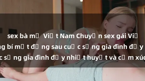 sex bà mẹ Việt Nam Chuyện sex gái Việt có chồng: Những bí mật đằng sau cuộc sống gia đình đầy nhiệt huyết và cảm xúc