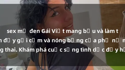 sex mỹ đen Gái Việt mang bầu và làm tình: Màn trình diễn đầy gợi cảm và nóng bỏng của phụ nữ mang thai. Khám phá cuộc sống tình dục đầy hấp dẫn và mới lạ của họ!