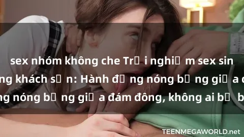 sex nhóm không che Trải nghiệm sex sinh viên sôi động trong khách sạn: Hành động nóng bỏng giữa đám đông, không ai bị bỏ lỡ