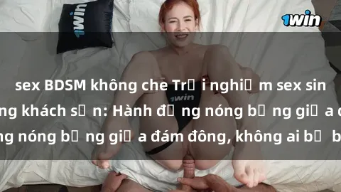 sex BDSM không che Trải nghiệm sex sinh viên sôi động trong khách sạn: Hành động nóng bỏng giữa đám đông, không ai bị bỏ lỡ