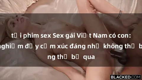 tải phim sex Sex gái Việt Nam có con: Trải nghiệm đầy cảm xúc đáng nhớ không thể bỏ qua