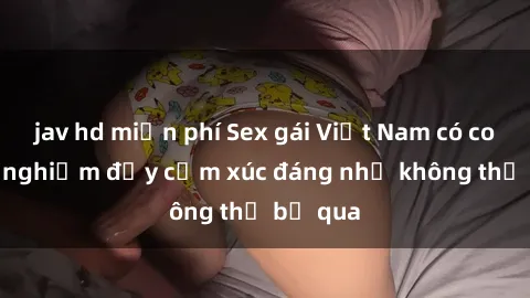 jav hd miễn phí Sex gái Việt Nam có con: Trải nghiệm đầy cảm xúc đáng nhớ không thể bỏ qua