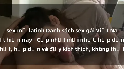 sex mỹ latinh Danh sách sex gái Việt Nam sinh viên hot nhất hiện nay - Cập nhật mới nhất, hấp dẫn và đầy kích thích, không thể bỏ qua!