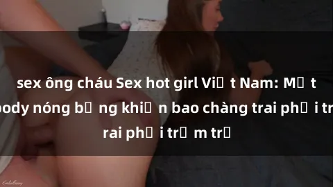 sex ông cháu Sex hot girl Việt Nam: Mặt xinh, body nóng bỏng khiến bao chàng trai phải trầm trồ