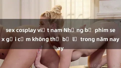sex cosplay việt nam Những bộ phim sex gợi cảm không thể bỏ lỡ trong năm nay