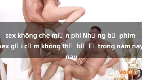 sex không che miễn phí Những bộ phim sex gợi cảm không thể bỏ lỡ trong năm nay