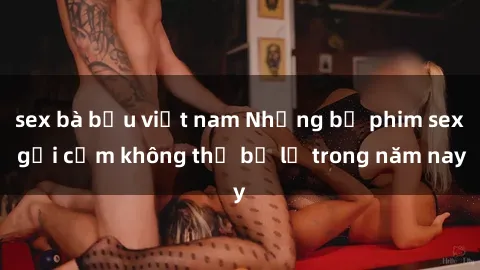 sex bà bầu việt nam Những bộ phim sex gợi cảm không thể bỏ lỡ trong năm nay