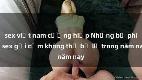 sex việt nam cưỡng hiếp Những bộ phim sex gợi cảm không thể bỏ lỡ trong năm nay