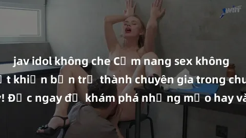 jav idol không che Cẩm nang sex không che: Những bí quyết khiến bạn trở thành chuyên gia trong chuyện ấy! Đọc ngay để khám phá những mẹo hay và bí quyết tình dục không che.