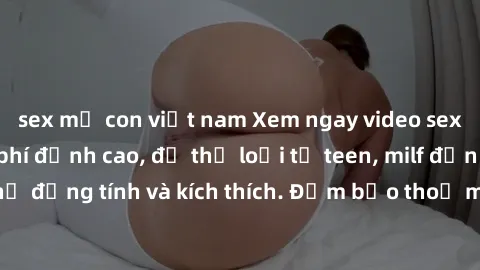 sex mẹ con việt nam Xem ngay video sex không che miễn phí đỉnh cao, đủ thể loại từ teen, milf đến các cảnh quan hệ đồng tính và kích thích. Đảm bảo thoả mãn mọi khả năng kích thích của bạn!