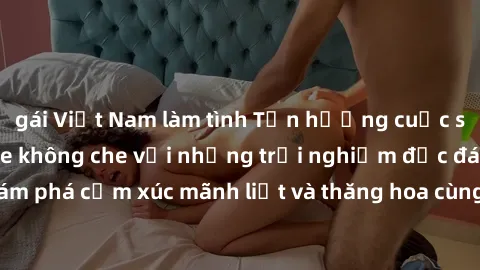 gái Việt Nam làm tình Tận hưởng cuộc sống tình dục online không che với những trải nghiệm độc đáo và mới lạ. Khám phá cảm xúc mãnh liệt và thăng hoa cùng đối tác tại các trang web chuyên nghiệp.